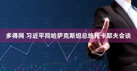 多得网 习近平同哈萨克斯坦总统托卡耶夫会谈