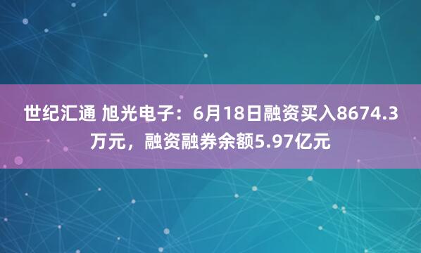 世纪汇通 旭光电子：6月18日融资买入8674.3万元，融资融券余额5.97亿元