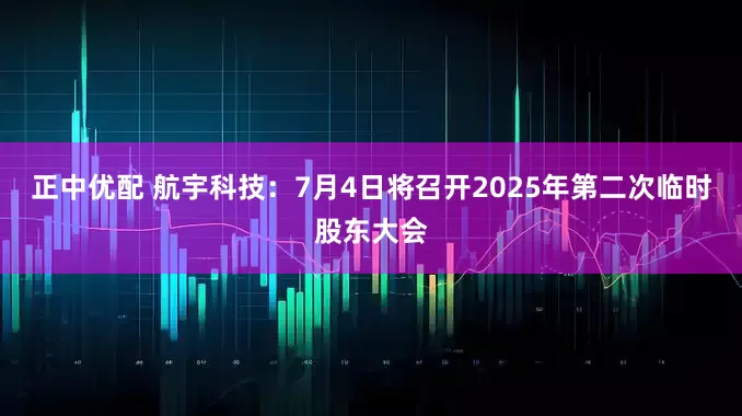 正中优配 航宇科技：7月4日将召开2025年第二次临时股东大会
