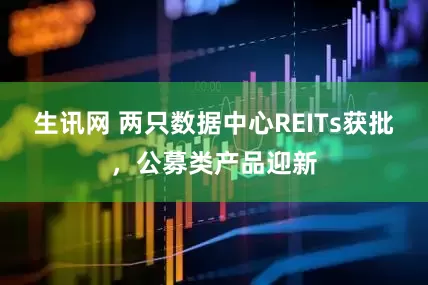 生讯网 两只数据中心REITs获批，公募类产品迎新