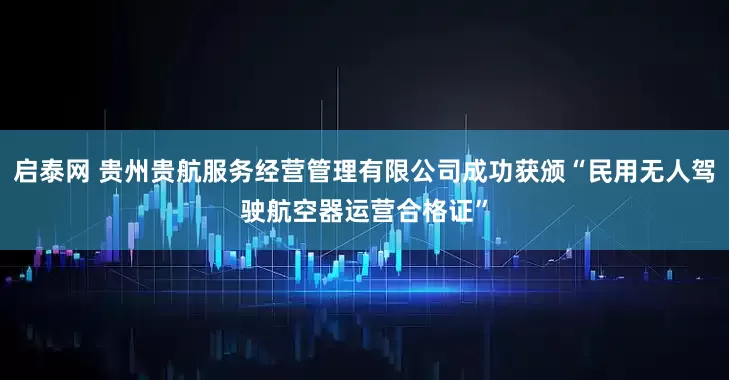 启泰网 贵州贵航服务经营管理有限公司成功获颁“民用无人驾驶航空器运营合格证”