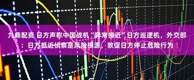 九鼎配资 日方声称中国战机“异常接近”日方巡逻机，外交部：日方抵近侦察是风险根源，敦促日方停止危险行为