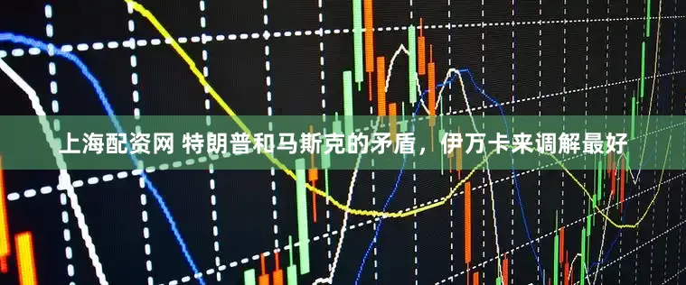 上海配资网 特朗普和马斯克的矛盾，伊万卡来调解最好