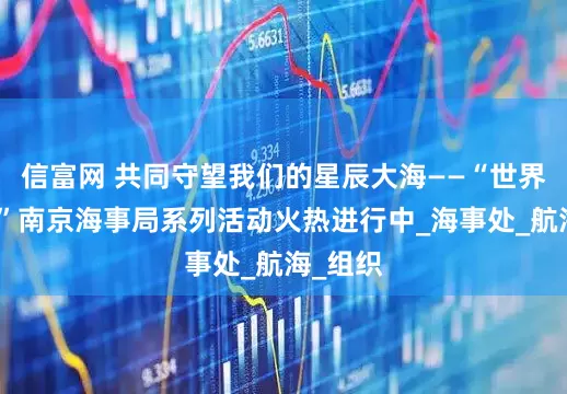 信富网 共同守望我们的星辰大海——“世界海员日”南京海事局系列活动火热进行中_海事处_航海_组织