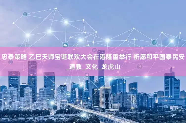 忠泰策略 乙巳天师宝诞联欢大会在港隆重举行 祈愿和平国泰民安_道教_文化_龙虎山