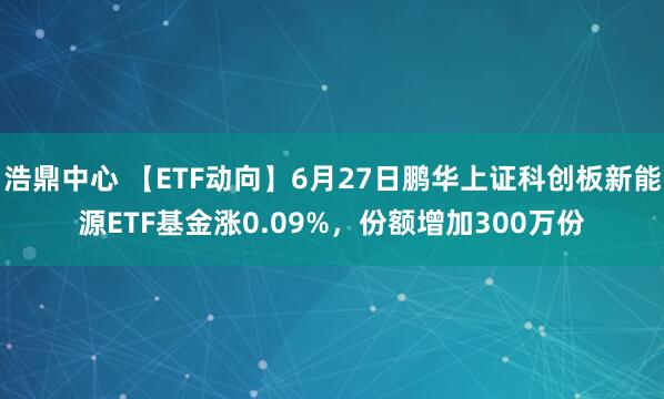 浩鼎中心 【ETF动向】6月27日鹏华上证科创板新能源ETF基金涨0.09%，份额增加300万份