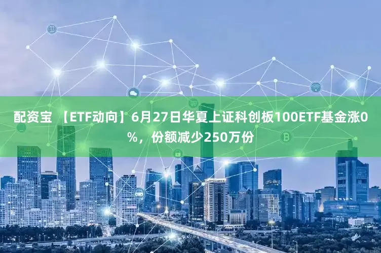 配资宝 【ETF动向】6月27日华夏上证科创板100ETF基金涨0%，份额减少250万份