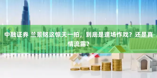 中融证券 兰景铭这惊天一拍，到底是逢场作戏？还是真情流露？