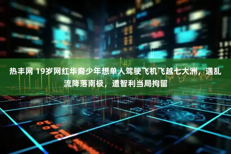 热丰网 19岁网红华裔少年想单人驾驶飞机飞越七大洲，遇乱流降落南极，遭智利当局拘留