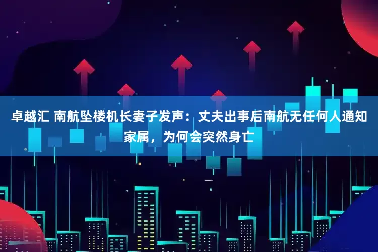 卓越汇 南航坠楼机长妻子发声：丈夫出事后南航无任何人通知家属，为何会突然身亡
