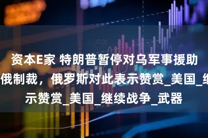 资本E家 特朗普暂停对乌军事援助，部分解除对俄制裁，俄罗斯对此表示赞赏_美国_继续战争_武器