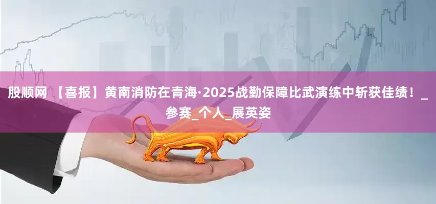 股顺网 【喜报】黄南消防在青海·2025战勤保障比武演练中斩获佳绩！_参赛_个人_展英姿