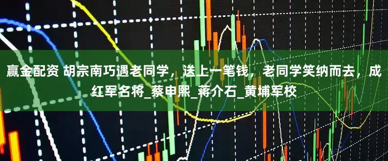 赢金配资 胡宗南巧遇老同学，送上一笔钱，老同学笑纳而去，成红军名将_蔡申熙_蒋介石_黄埔军校