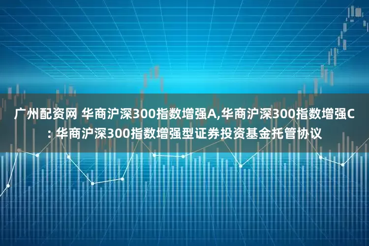广州配资网 华商沪深300指数增强A,华商沪深300指数增强C: 华商沪深300指数增强型证券投资基金托管协议
