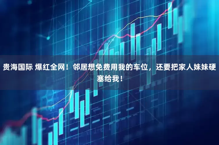 贵海国际 爆红全网！邻居想免费用我的车位，还要把家人妹妹硬塞给我！