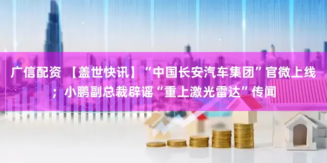 广信配资 【盖世快讯】“中国长安汽车集团”官微上线；小鹏副总裁辟谣“重上激光雷达”传闻