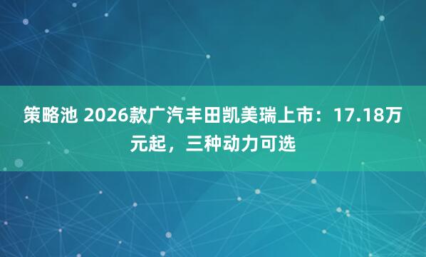 策略池 2026款广汽丰田凯美瑞上市：17.18万元起，三种动力可选