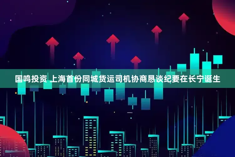 国鸣投资 上海首份同城货运司机协商恳谈纪要在长宁诞生