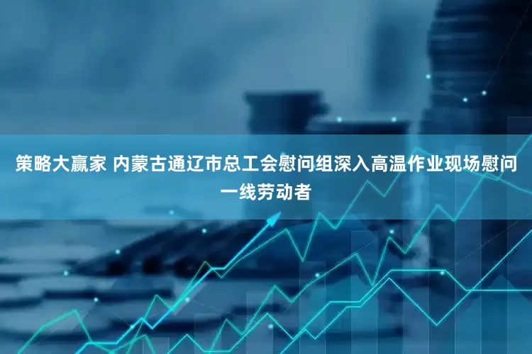 策略大赢家 内蒙古通辽市总工会慰问组深入高温作业现场慰问一线劳动者