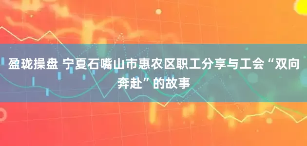 盈珑操盘 宁夏石嘴山市惠农区职工分享与工会“双向奔赴”的故事