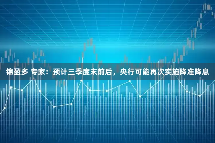 锦盈多 专家：预计三季度末前后，央行可能再次实施降准降息