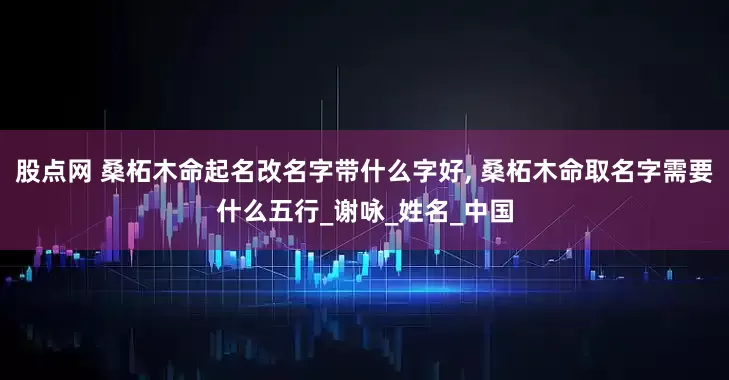 股点网 桑柘木命起名改名字带什么字好, 桑柘木命取名字需要什么五行_谢咏_姓名_中国