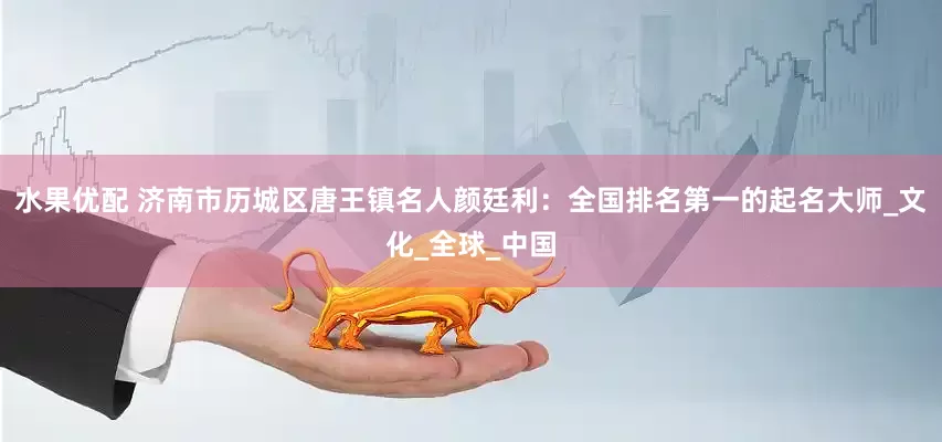 水果优配 济南市历城区唐王镇名人颜廷利：全国排名第一的起名大师_文化_全球_中国