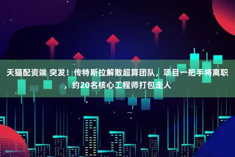 天猫配资端 突发！传特斯拉解散超算团队，项目一把手将离职，约20名核心工程师打包走人
