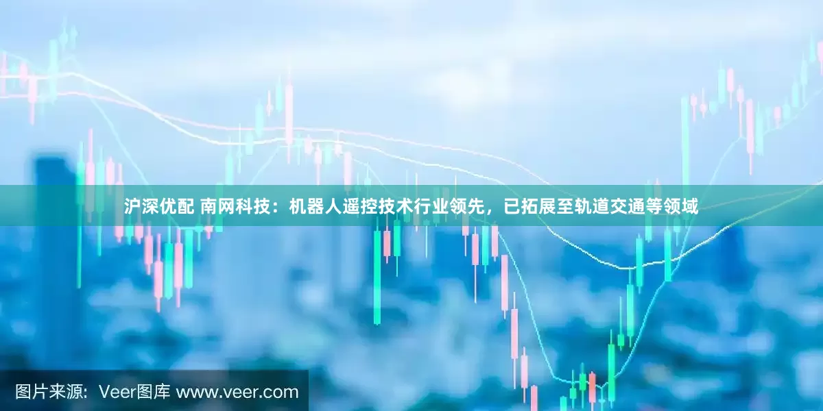 沪深优配 南网科技：机器人遥控技术行业领先，已拓展至轨道交通等领域