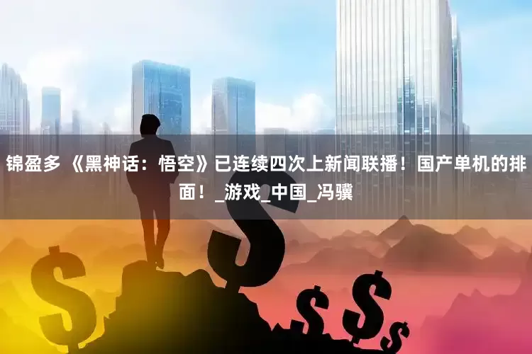 锦盈多 《黑神话：悟空》已连续四次上新闻联播！国产单机的排面！_游戏_中国_冯骥