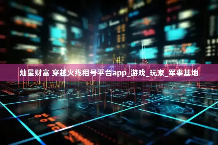 灿星财富 穿越火线租号平台app_游戏_玩家_军事基地
