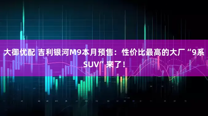 大御优配 吉利银河M9本月预售：性价比最高的大厂“9系SUV”来了！