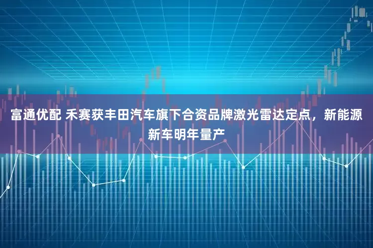 富通优配 禾赛获丰田汽车旗下合资品牌激光雷达定点，新能源新车明年量产
