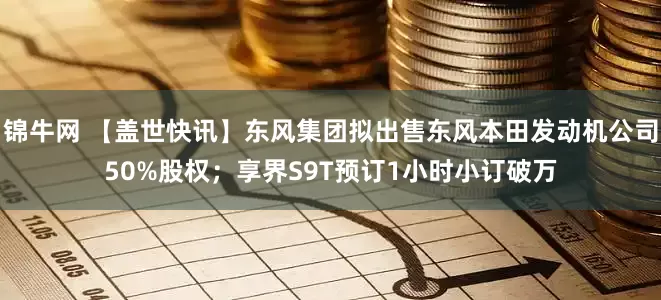 锦牛网 【盖世快讯】东风集团拟出售东风本田发动机公司50%股权；享界S9T预订1小时小订破万
