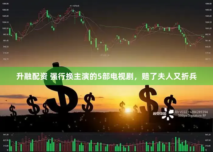 升融配资 强行换主演的5部电视剧，赔了夫人又折兵
