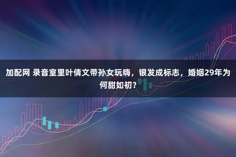 加配网 录音室里叶倩文带孙女玩嗨，银发成标志，婚姻29年为何甜如初？
