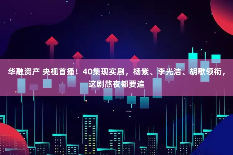 华融资产 央视首播！40集现实剧，杨紫、李光洁、胡歌领衔，这剧熬夜都要追
