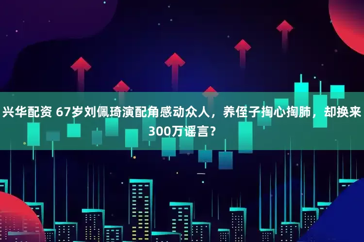 兴华配资 67岁刘佩琦演配角感动众人，养侄子掏心掏肺，却换来300万谣言？