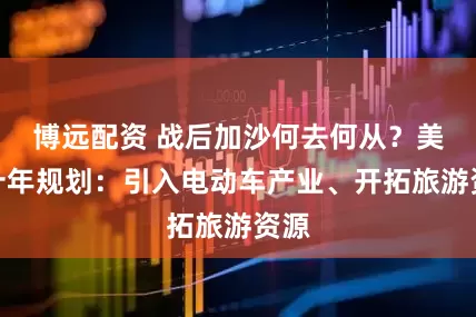 博远配资 战后加沙何去何从？美国十年规划：引入电动车产业、开拓旅游资源