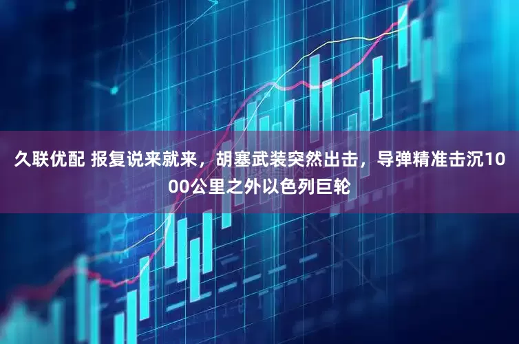 久联优配 报复说来就来，胡塞武装突然出击，导弹精准击沉1000公里之外以色列巨轮