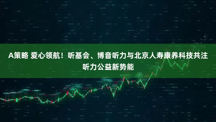 A策略 爱心领航！听基会、博音听力与北京人寿康养科技共注听力公益新势能
