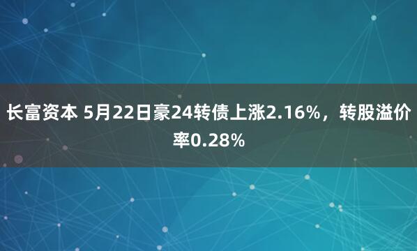 长富资本 5月22日豪24转债上涨2.16%，转股溢价率0.28%