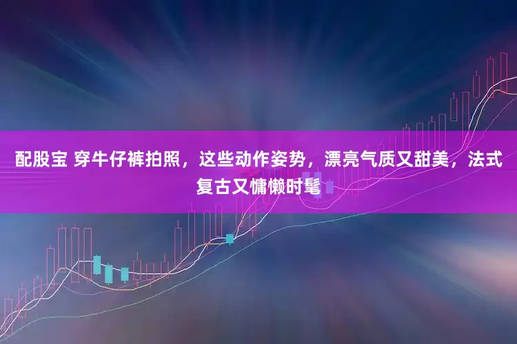 配股宝 穿牛仔裤拍照，这些动作姿势，漂亮气质又甜美，法式复古又慵懒时髦