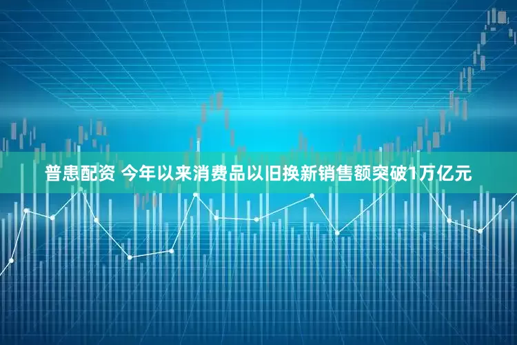 普患配资 今年以来消费品以旧换新销售额突破1万亿元
