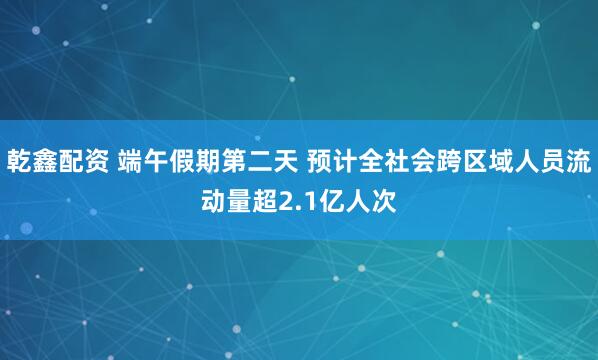 乾鑫配资 端午假期第二天 预计全社会跨区域人员流动量超2.1亿人次