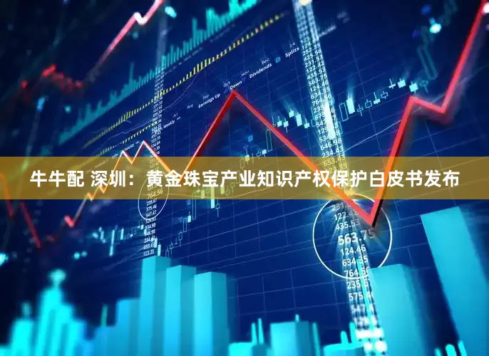 牛牛配 深圳：黄金珠宝产业知识产权保护白皮书发布