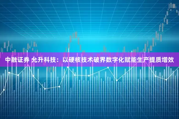 中融证券 允升科技：以硬核技术破界数字化赋能生产提质增效