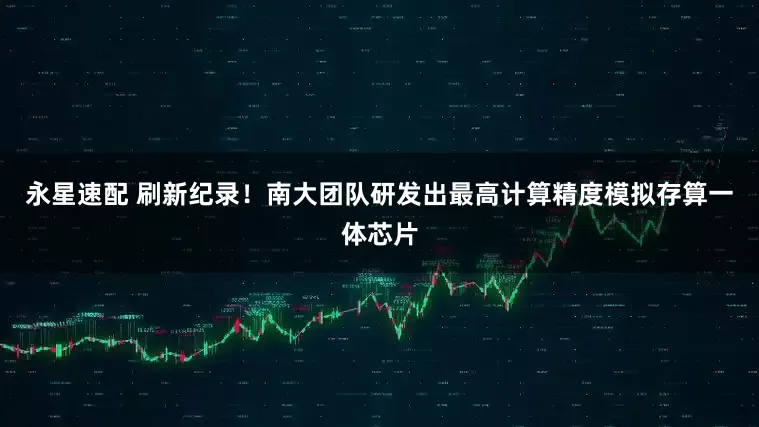 永星速配 刷新纪录！南大团队研发出最高计算精度模拟存算一体芯片