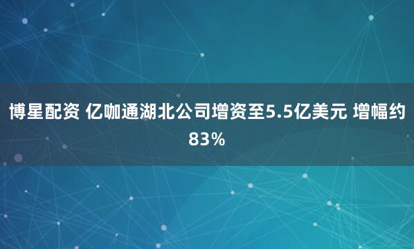 博星配资 亿咖通湖北公司增资至5.5亿美元 增幅约83%