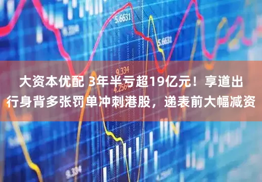 大资本优配 3年半亏超19亿元！享道出行身背多张罚单冲刺港股，递表前大幅减资